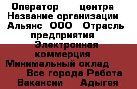 Оператор Call-центра › Название организации ­ Альянс, ООО › Отрасль предприятия ­ Электронная коммерция › Минимальный оклад ­ 15 000 - Все города Работа » Вакансии   . Адыгея респ.